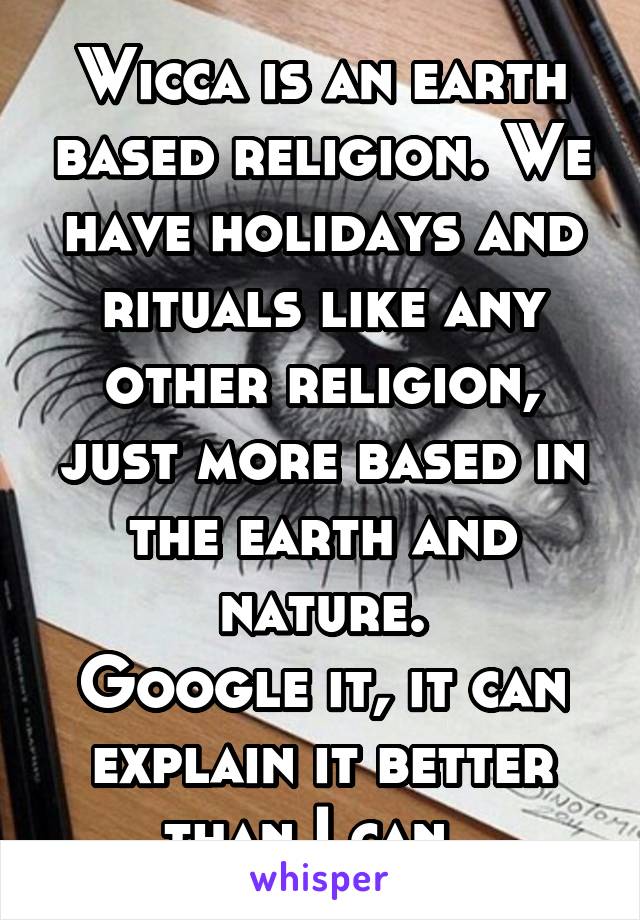 Wicca is an earth based religion. We have holidays and rituals like any other religion, just more based in the earth and nature.
Google it, it can explain it better than I can. 