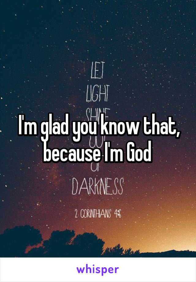 I'm glad you know that, because I'm God 