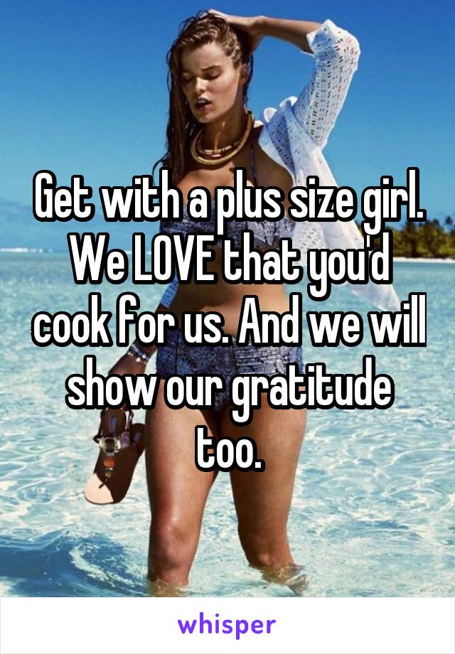 Get with a plus size girl. We LOVE that you'd cook for us. And we will show our gratitude too.