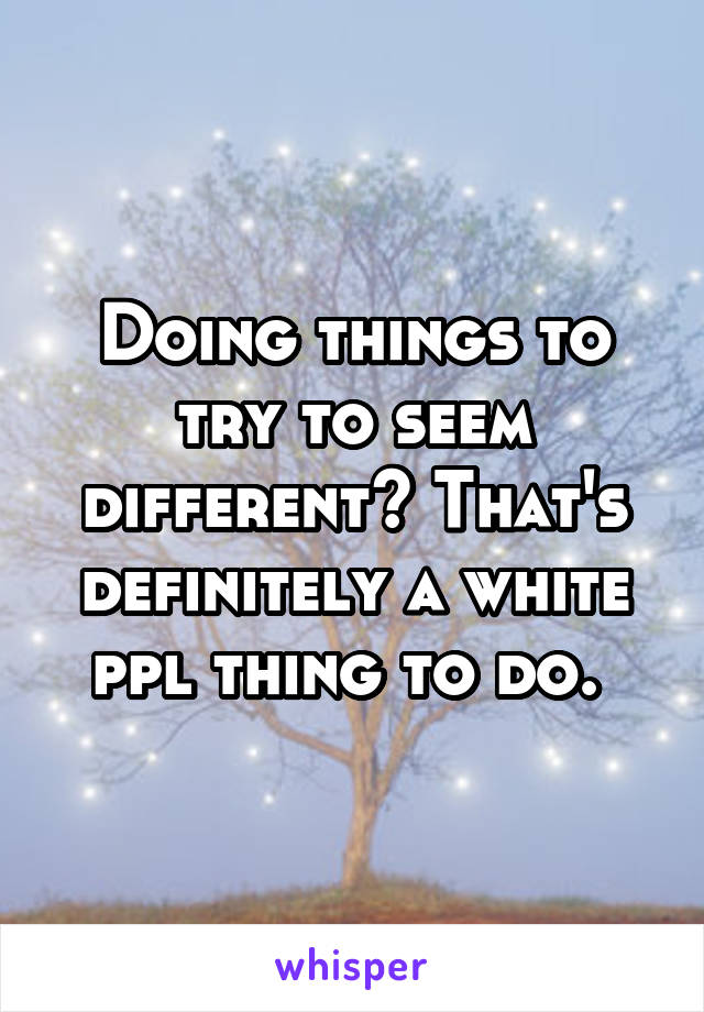 Doing things to try to seem different? That's definitely a white ppl thing to do. 