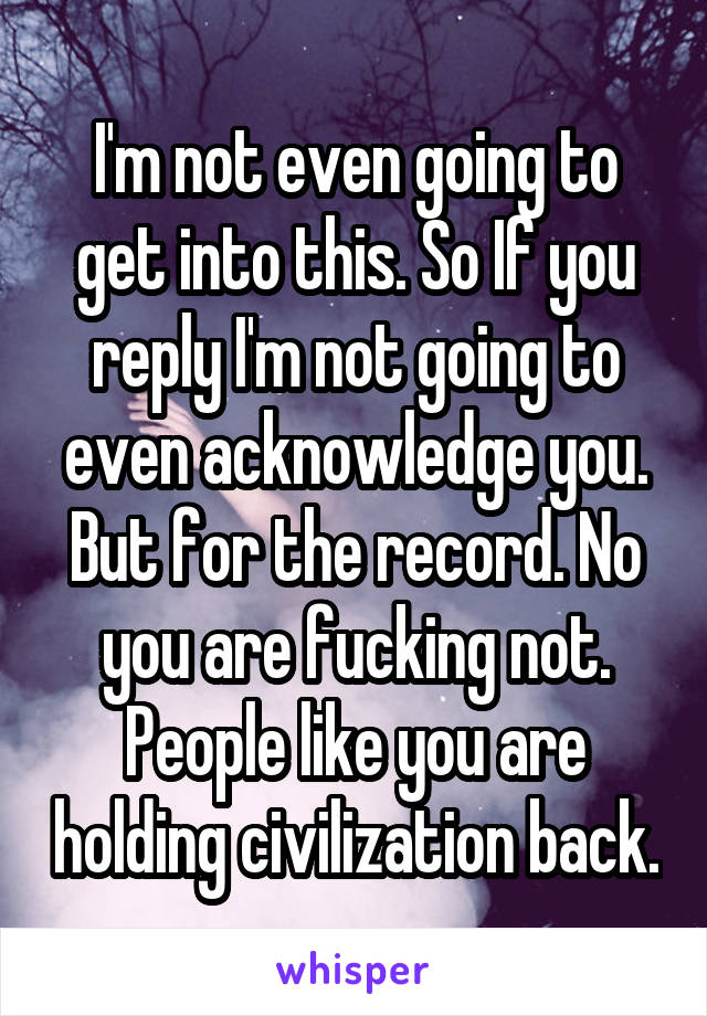 I'm not even going to get into this. So If you reply I'm not going to even acknowledge you. But for the record. No you are fucking not. People like you are holding civilization back.