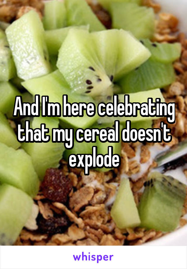 And I'm here celebrating that my cereal doesn't explode