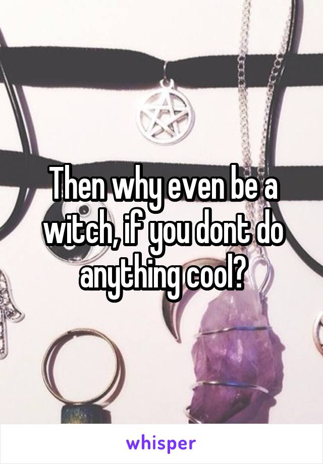 Then why even be a witch, if you dont do anything cool?