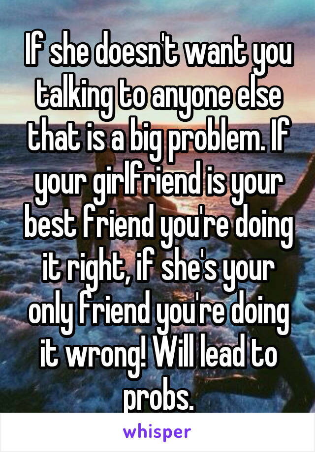 If she doesn't want you talking to anyone else that is a big problem. If your girlfriend is your best friend you're doing it right, if she's your only friend you're doing it wrong! Will lead to probs.