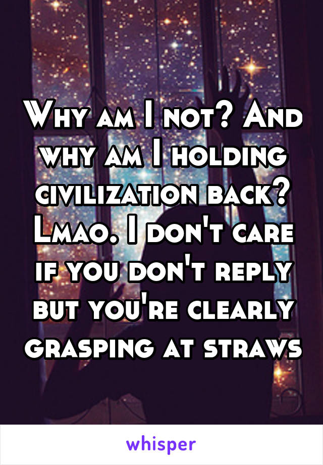 Why am I not? And why am I holding civilization back? Lmao. I don't care if you don't reply but you're clearly grasping at straws