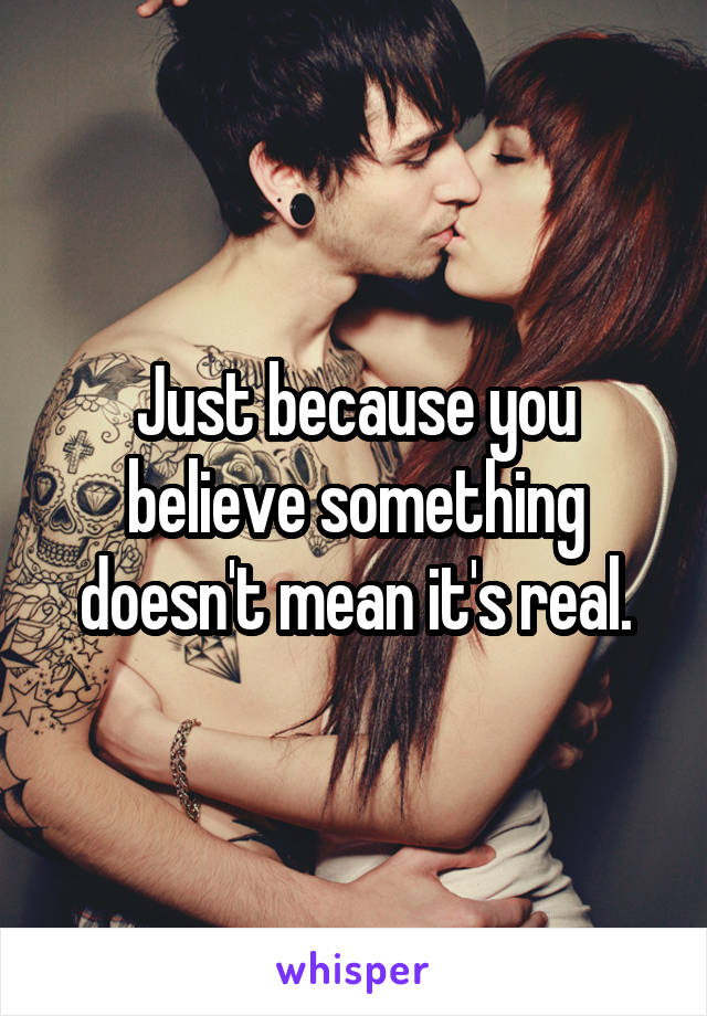 Just because you believe something doesn't mean it's real.