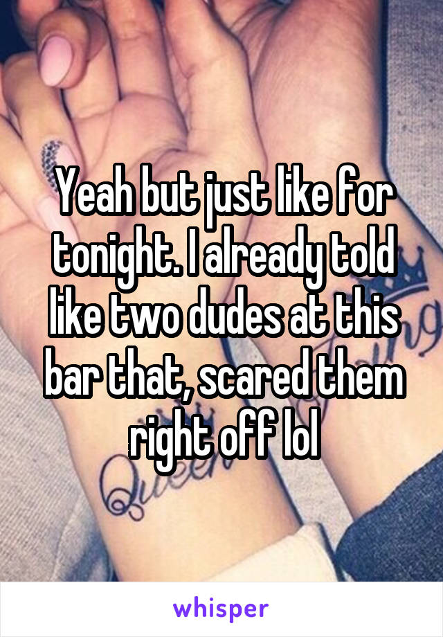 Yeah but just like for tonight. I already told like two dudes at this bar that, scared them right off lol