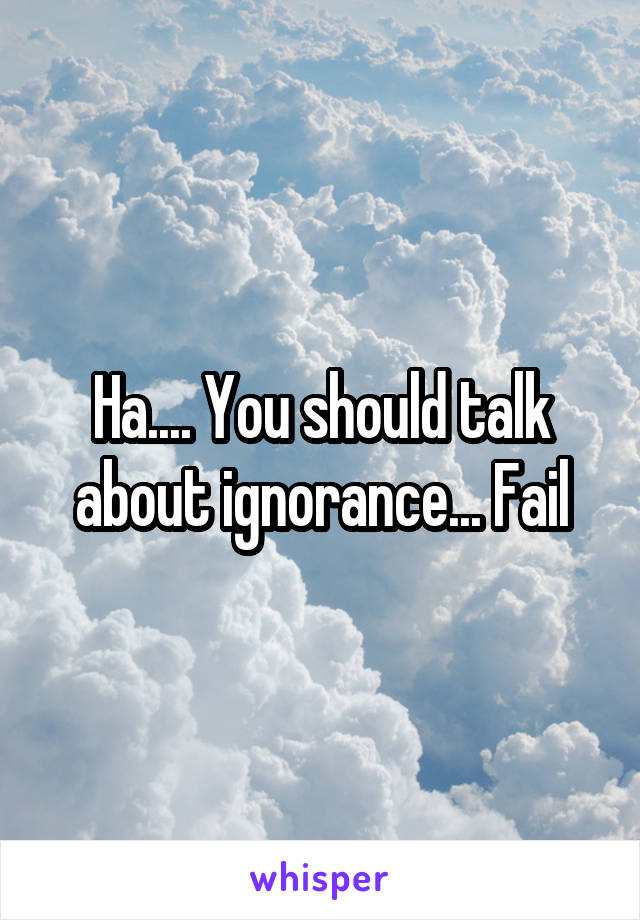 Ha.... You should talk about ignorance... Fail