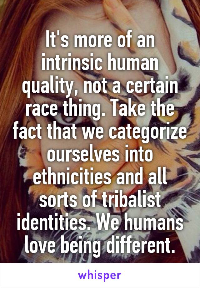 It's more of an intrinsic human quality, not a certain race thing. Take the fact that we categorize ourselves into ethnicities and all sorts of tribalist identities. We humans love being different.