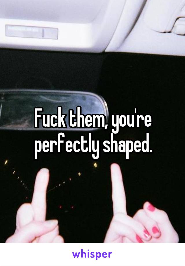 Fuck them, you're perfectly shaped.