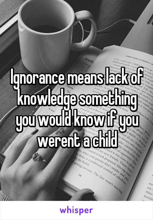 Ignorance means lack of knowledge something you would know if you werent a child