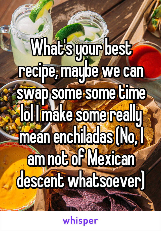 What's your best recipe, maybe we can swap some some time lol I make some really mean enchiladas (No, I am not of Mexican descent whatsoever)