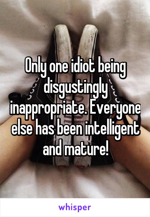 Only one idiot being disgustingly inappropriate. Everyone else has been intelligent and mature!