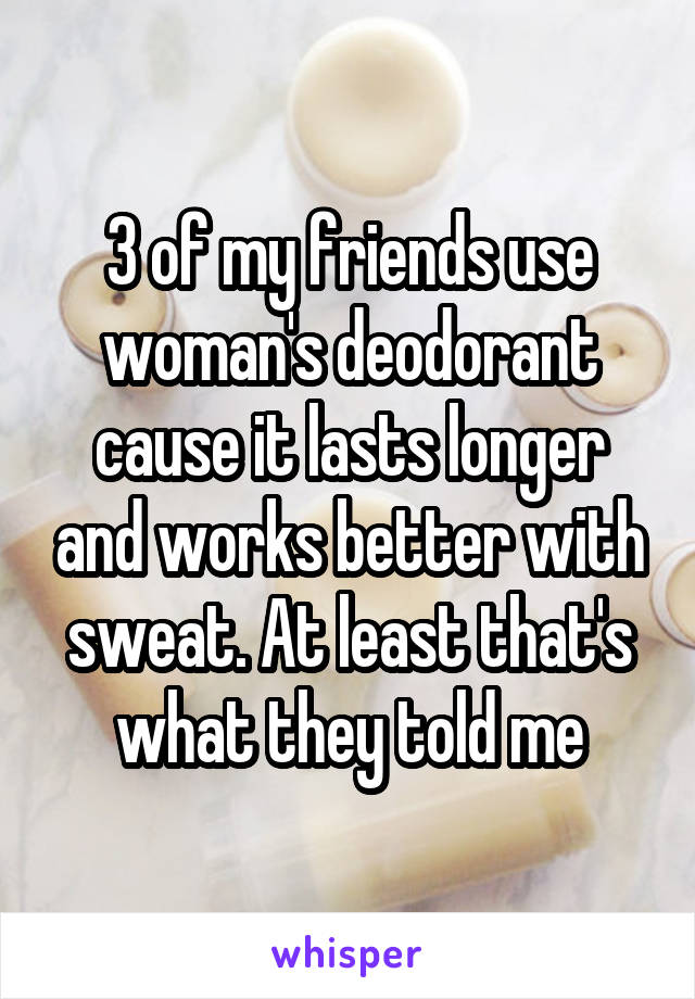 3 of my friends use woman's deodorant cause it lasts longer and works better with sweat. At least that's what they told me