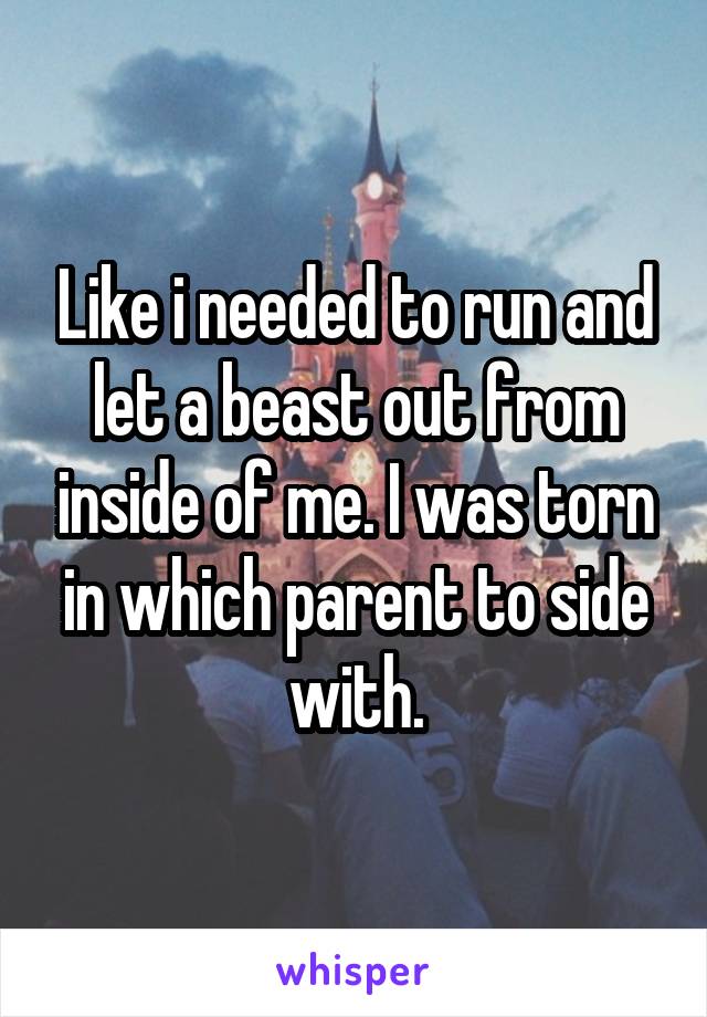Like i needed to run and let a beast out from inside of me. I was torn in which parent to side with.