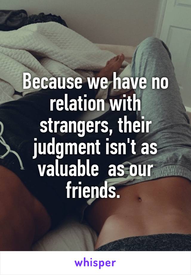 Because we have no relation with strangers, their judgment isn't as valuable  as our friends. 