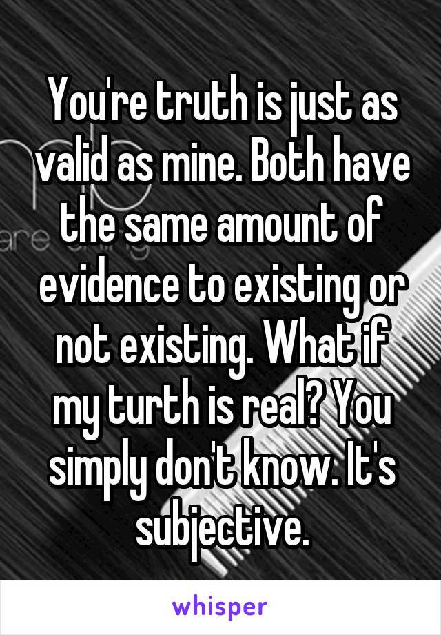 You're truth is just as valid as mine. Both have the same amount of evidence to existing or not existing. What if my turth is real? You simply don't know. It's subjective.