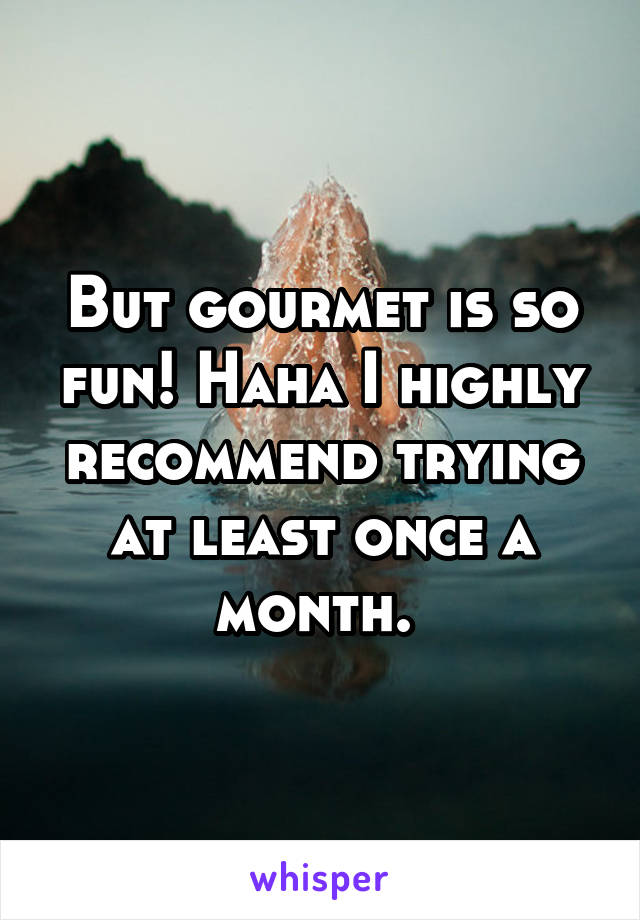 But gourmet is so fun! Haha I highly recommend trying at least once a month. 