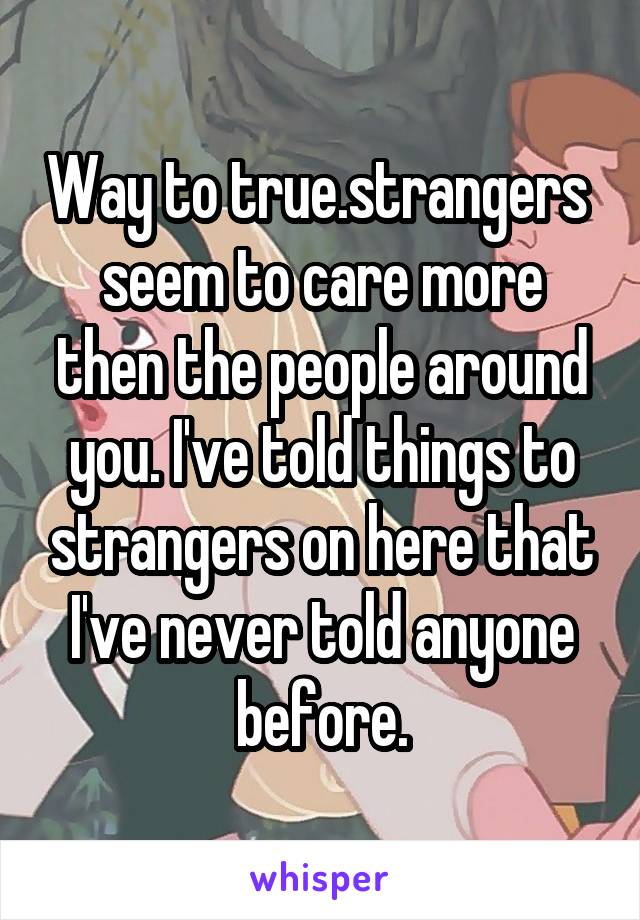 Way to true.strangers  seem to care more then the people around you. I've told things to strangers on here that I've never told anyone before.