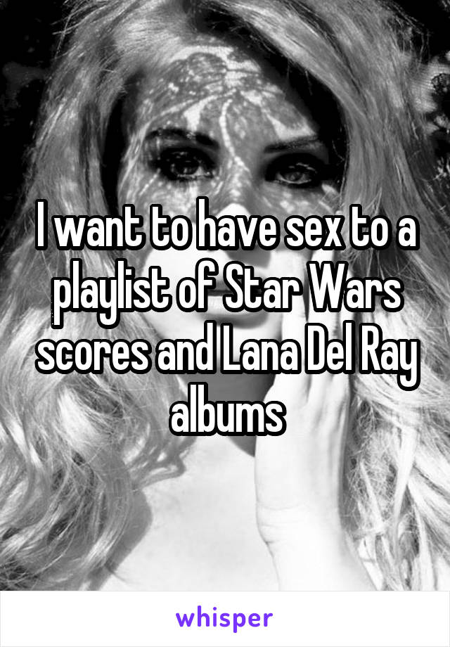 I want to have sex to a playlist of Star Wars scores and Lana Del Ray albums