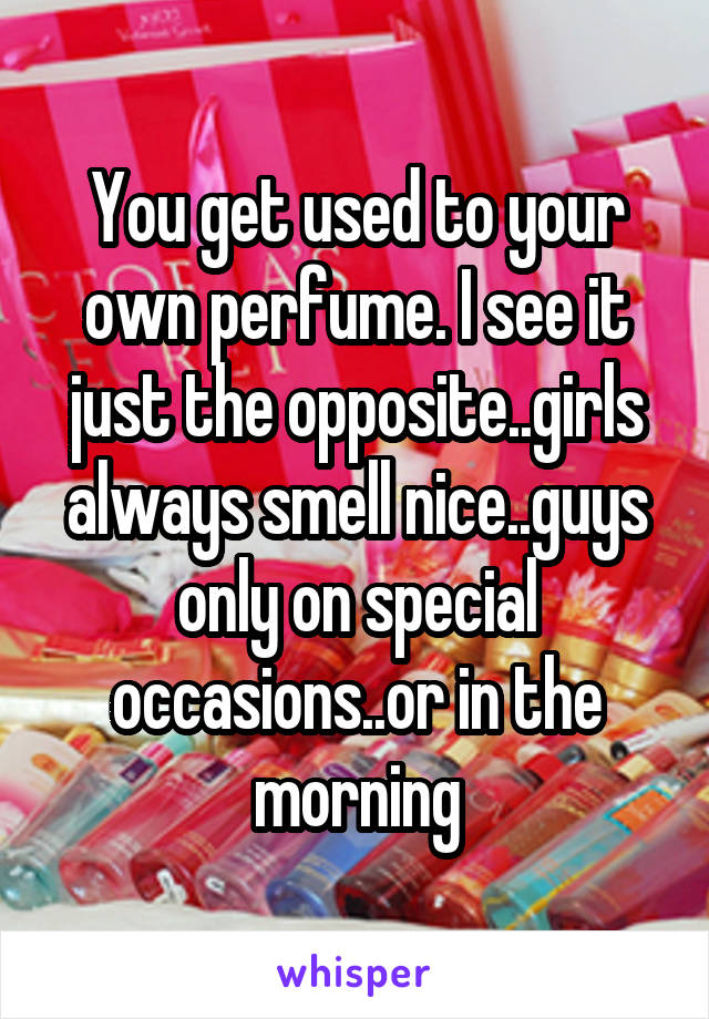 You get used to your own perfume. I see it just the opposite..girls always smell nice..guys only on special occasions..or in the morning