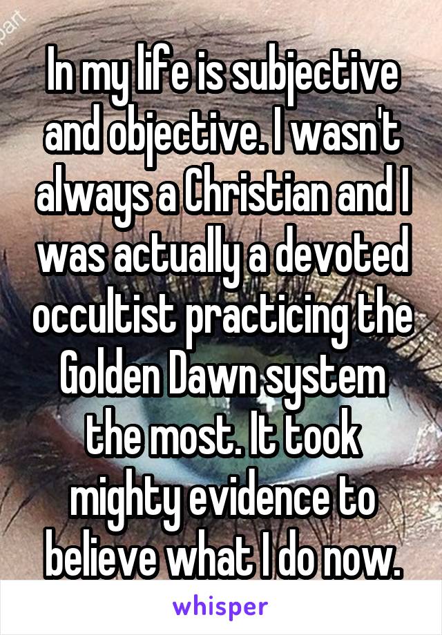 In my life is subjective and objective. I wasn't always a Christian and I was actually a devoted occultist practicing the Golden Dawn system the most. It took mighty evidence to believe what I do now.