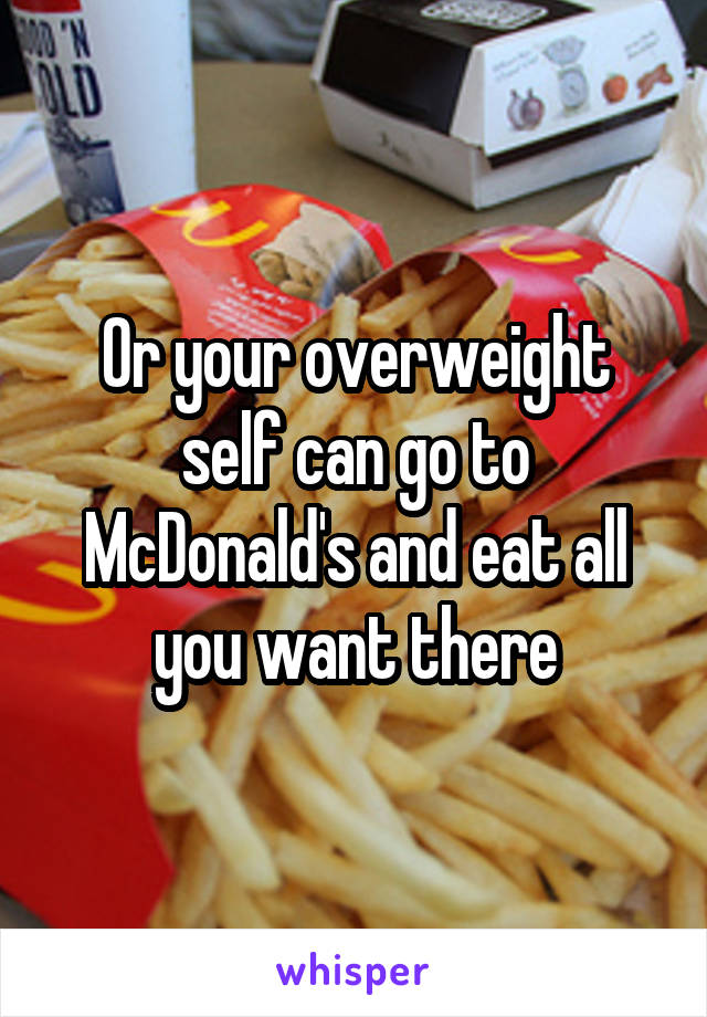 Or your overweight self can go to McDonald's and eat all you want there