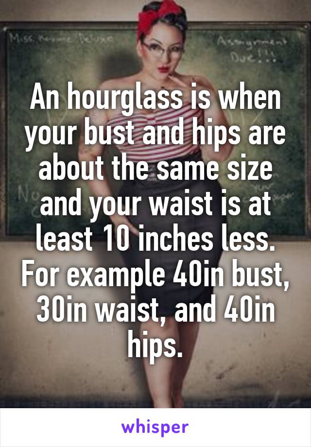 An hourglass is when your bust and hips are about the same size and your waist is at least 10 inches less. For example 40in bust, 30in waist, and 40in hips.