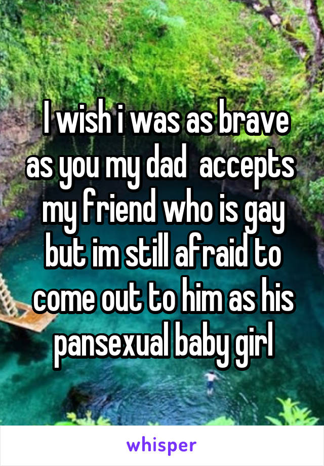  I wish i was as brave as you my dad  accepts  my friend who is gay but im still afraid to come out to him as his pansexual baby girl