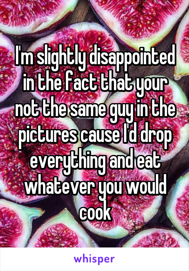 I'm slightly disappointed in the fact that your not the same guy in the pictures cause I'd drop everything and eat whatever you would cook