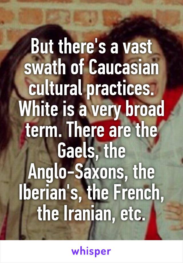 But there's a vast swath of Caucasian cultural practices. White is a very broad term. There are the Gaels, the Anglo-Saxons, the Iberian's, the French, the Iranian, etc.