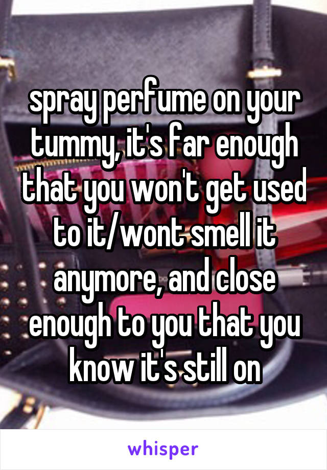 spray perfume on your tummy, it's far enough that you won't get used to it/wont smell it anymore, and close enough to you that you know it's still on