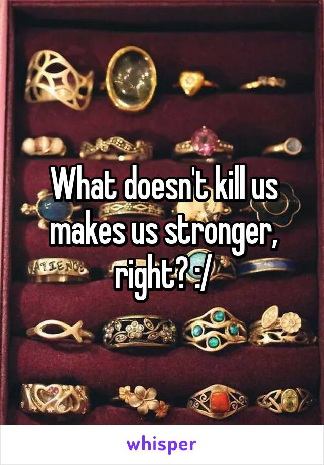 What doesn't kill us makes us stronger, right? :/