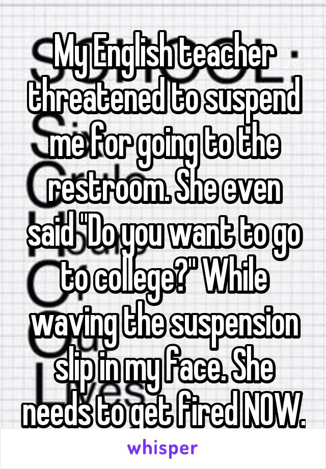 My English teacher threatened to suspend me for going to the restroom. She even said "Do you want to go to college?" While waving the suspension slip in my face. She needs to get fired NOW.