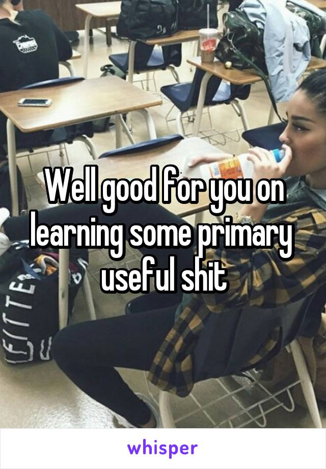 Well good for you on learning some primary  useful shit