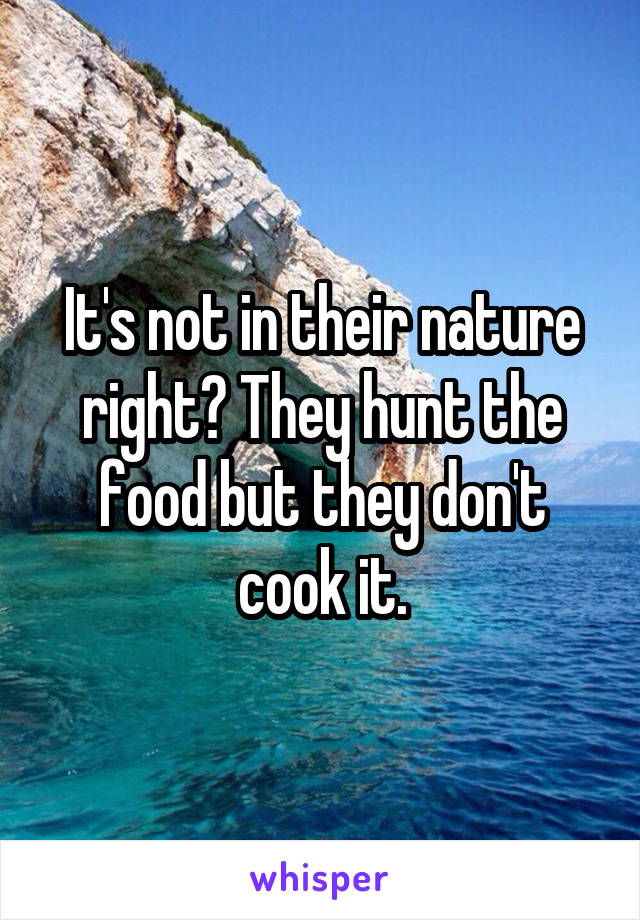 It's not in their nature right? They hunt the food but they don't cook it.