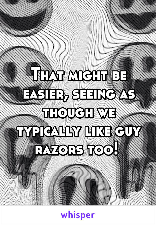 That might be easier, seeing as though we typically like guy razors too! 