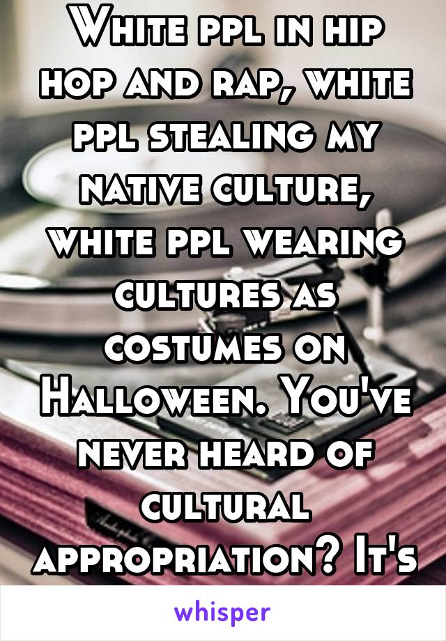 White ppl in hip hop and rap, white ppl stealing my native culture, white ppl wearing cultures as costumes on Halloween. You've never heard of cultural appropriation? It's a white thing.