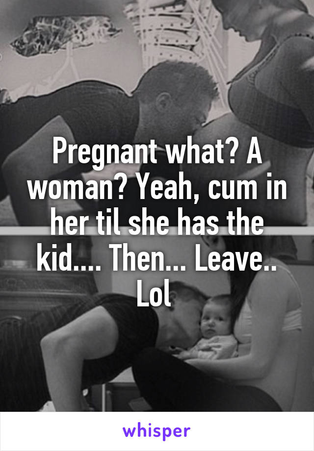 Pregnant what? A woman? Yeah, cum in her til she has the kid.... Then... Leave.. Lol 