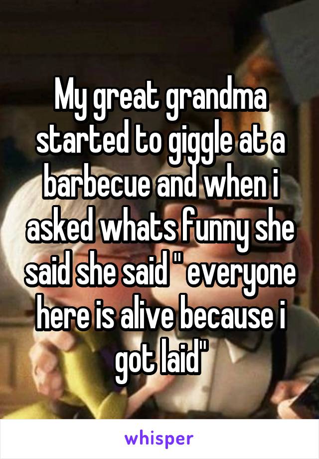 My great grandma started to giggle at a barbecue and when i asked whats funny she said she said " everyone here is alive because i got laid"
