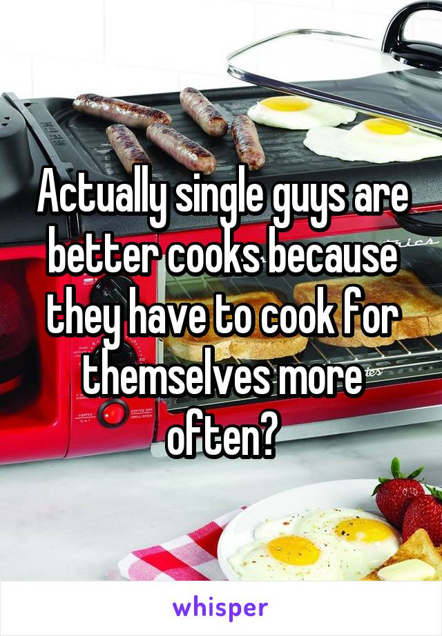 Actually single guys are better cooks because they have to cook for themselves more often?