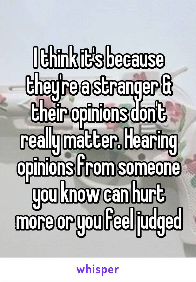 I think it's because they're a stranger & their opinions don't really matter. Hearing opinions from someone you know can hurt more or you feel judged