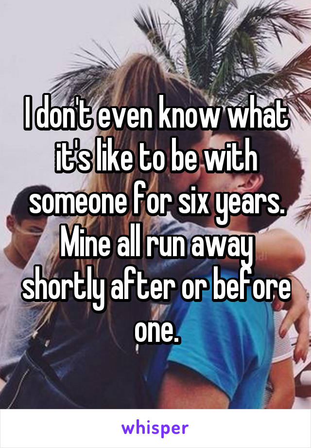 I don't even know what it's like to be with someone for six years. Mine all run away shortly after or before one.