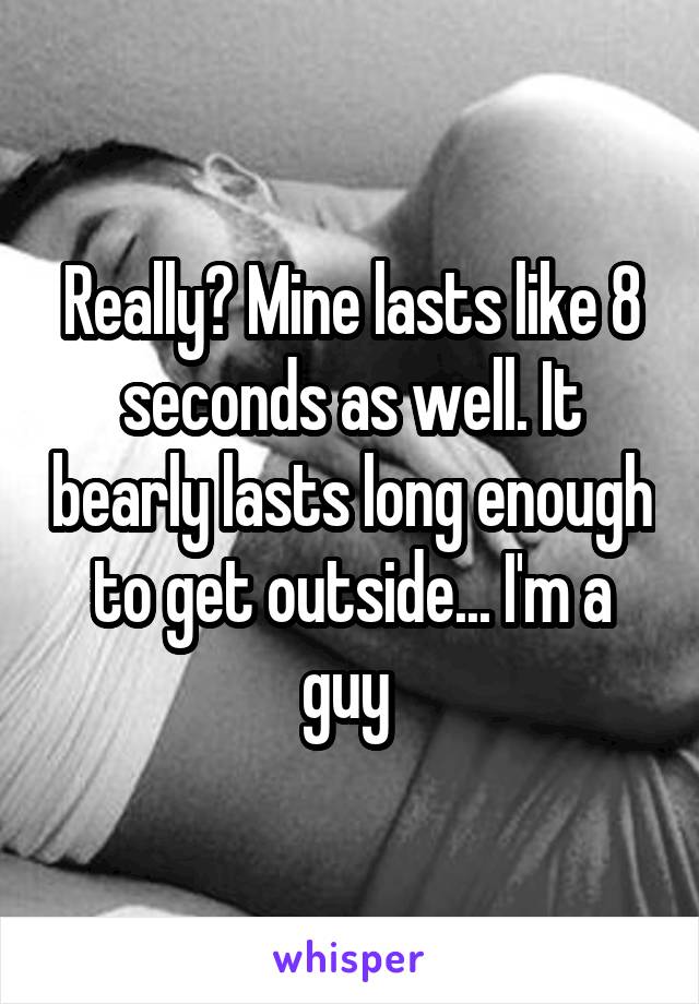 Really? Mine lasts like 8 seconds as well. It bearly lasts long enough to get outside... I'm a guy 