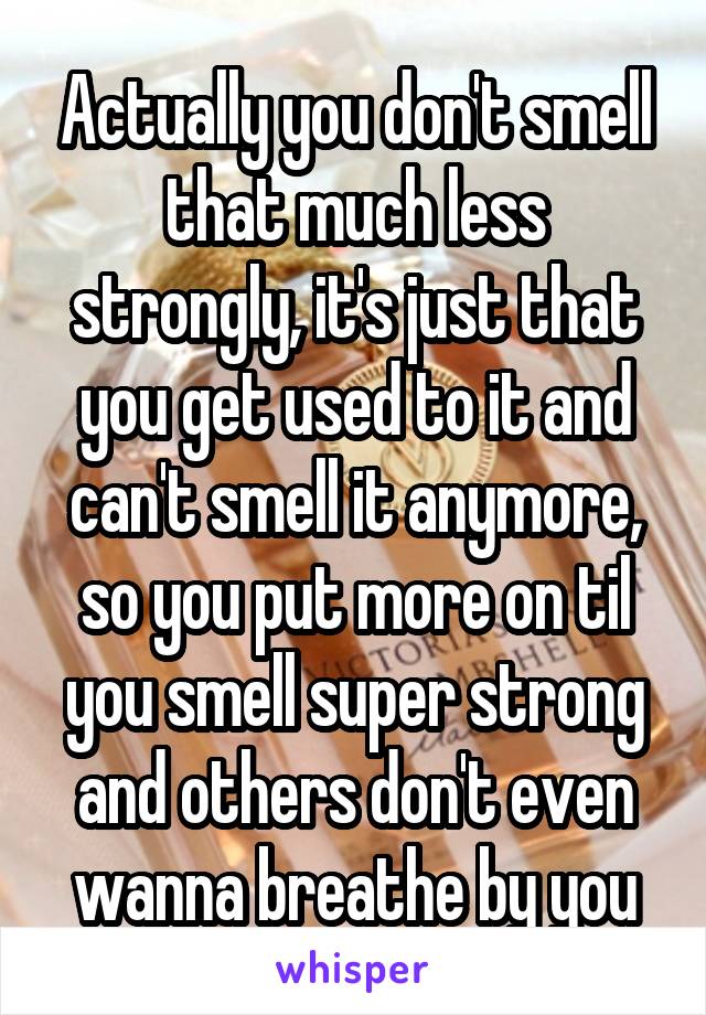 Actually you don't smell that much less strongly, it's just that you get used to it and can't smell it anymore, so you put more on til you smell super strong and others don't even wanna breathe by you