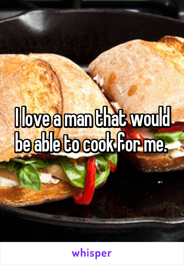 I love a man that would be able to cook for me. 