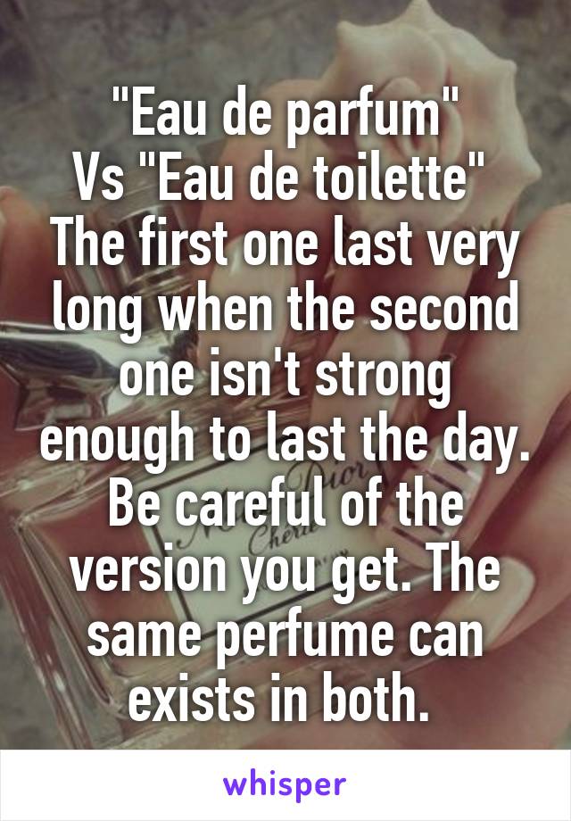 "Eau de parfum"
Vs "Eau de toilette" 
The first one last very long when the second one isn't strong enough to last the day. Be careful of the version you get. The same perfume can exists in both. 