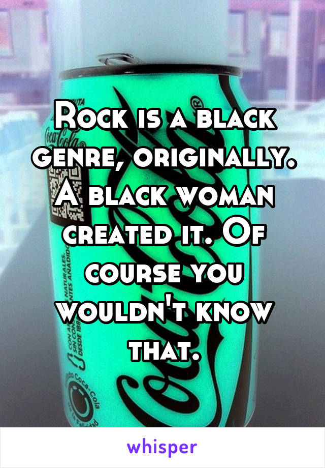 Rock is a black genre, originally. A black woman created it. Of course you wouldn't know that.