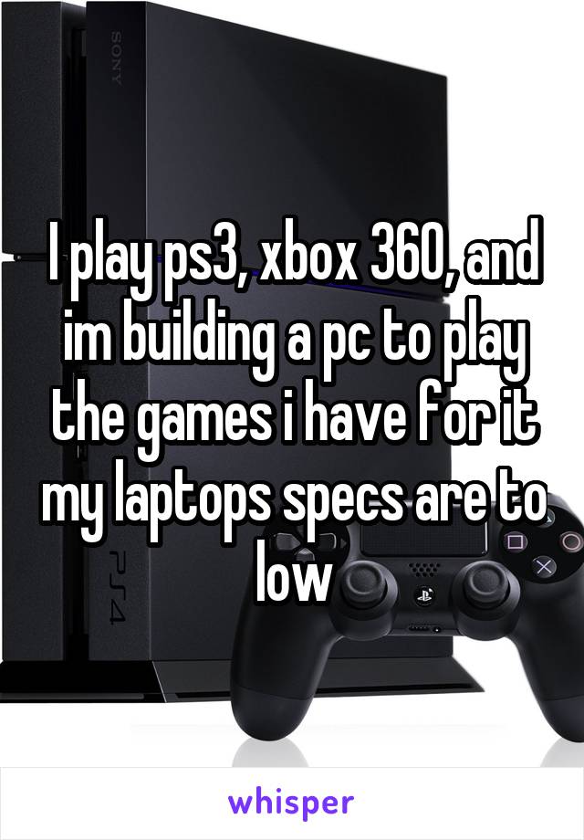 I play ps3, xbox 360, and im building a pc to play the games i have for it my laptops specs are to low