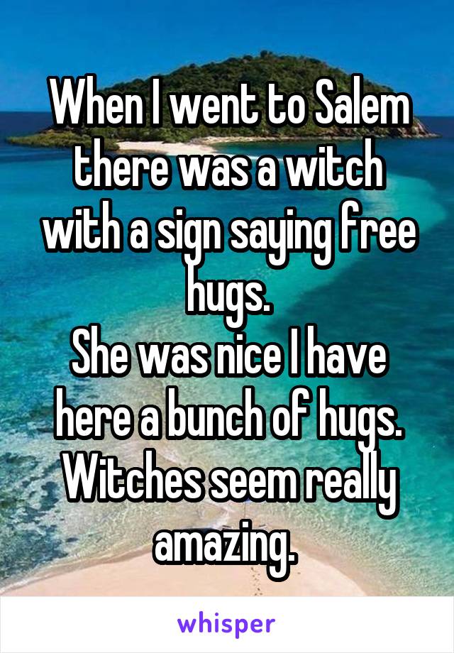 When I went to Salem there was a witch with a sign saying free hugs.
She was nice I have here a bunch of hugs.
Witches seem really amazing. 